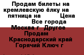 Продам билеты на кремлевскую ёлку на 29.12 пятница на 10.00 › Цена ­ 5 000 - Все города, Москва г. Другое » Продам   . Краснодарский край,Горячий Ключ г.